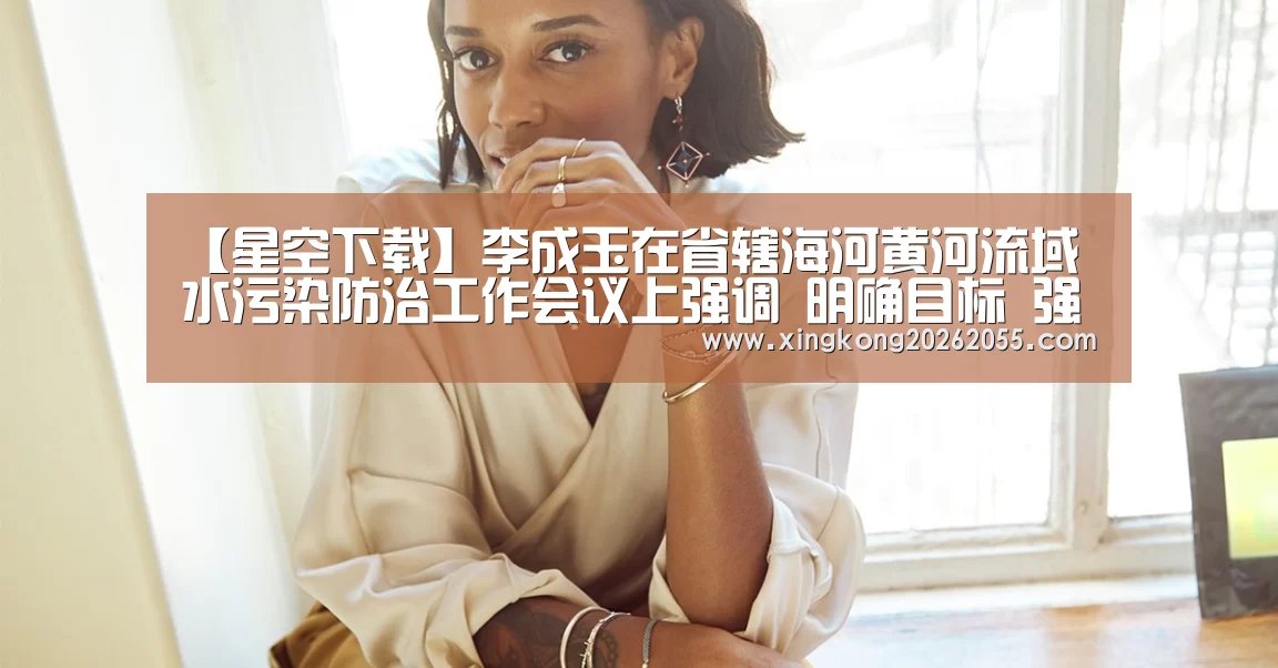 【星空下载】李成玉在省辖海河黄河流域水污染防治工作会议上强调 明确目标 强化责任 扎实推进我省环保工作(图1) 星空下载
